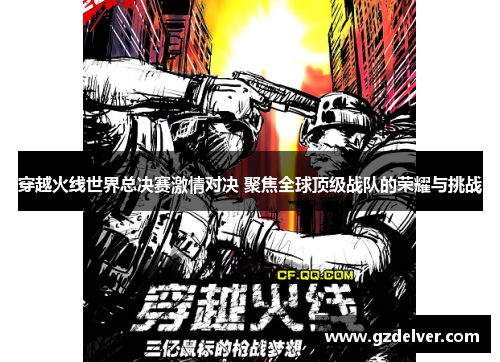 穿越火线世界总决赛激情对决 聚焦全球顶级战队的荣耀与挑战